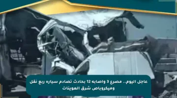 عاجل اليوم.. مصرع 3 وإصابة 12 بحادث تصادم سيارة ربع نقل وميكروباص شرق العوينات